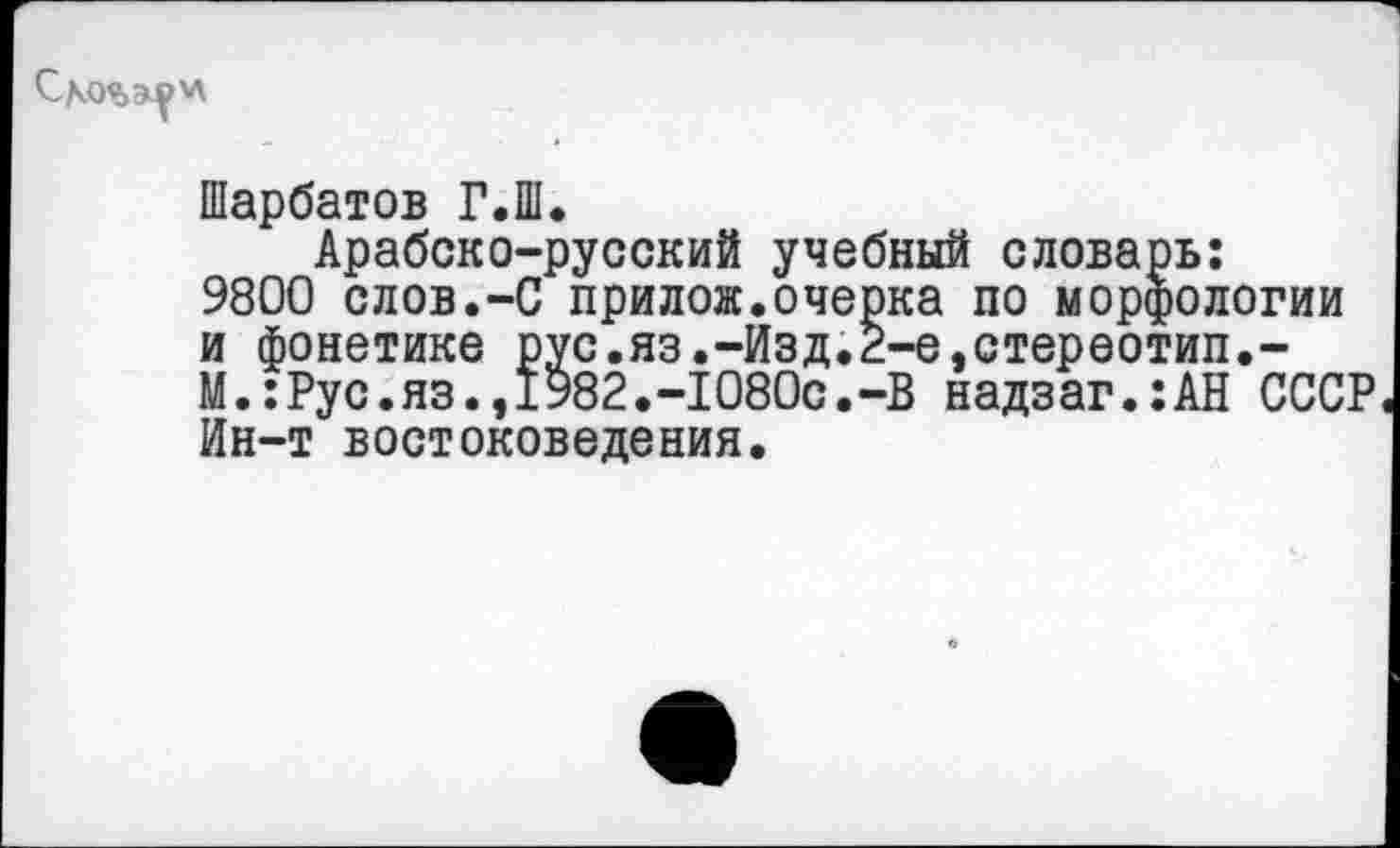 ﻿Шарбатов Г.Ш.
Арабско-русский учебный словарь: 9800 слов.-С прилож.очерка по морфологии и фонетике рус.яз.-Изд.2-е,стереотип,-М.:Рус.яз.,1982.-1080с.-В надзаг.:АН СССР Ин-т востоковедения.